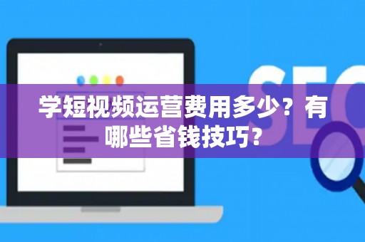 学短视频运营费用多少?有哪些省钱技巧? 学短视频运营费用多少?有哪些省钱技巧?