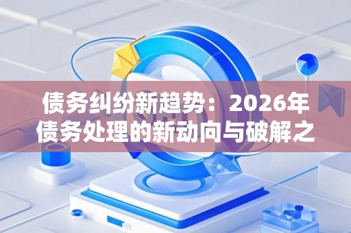 债务纠纷新趋势：2026年债务处理的新动向与破解之道