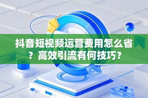 抖音短视频运营费用怎么省？高效引流有何技巧？
